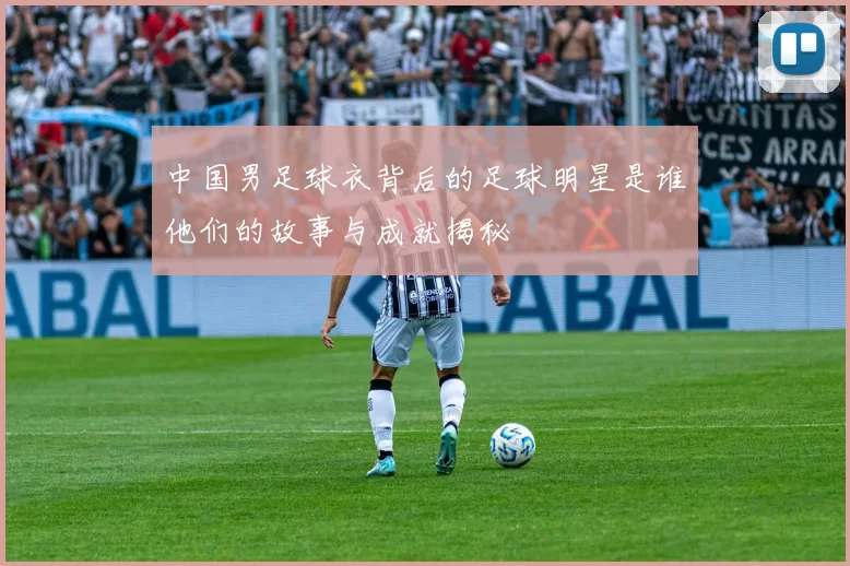 中国男足球衣背后的足球明星是谁他们的故事与成就揭秘