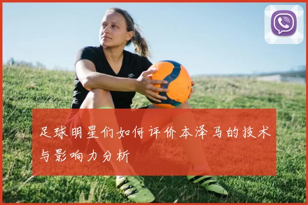 足球明星们如何评价本泽马的技术与影响力分析