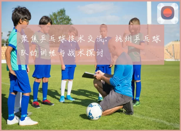 聚焦乒乓球技术交流：杭州乒乓球队的训练与战术探讨