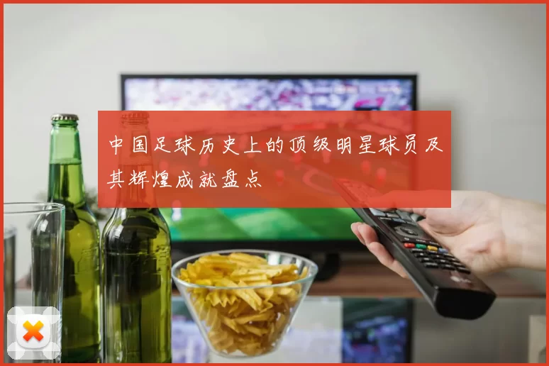 中国足球历史上的顶级明星球员及其辉煌成就盘点