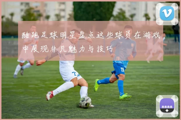 酷跑足球明星盘点这些球员在游戏中展现非凡魅力与技巧