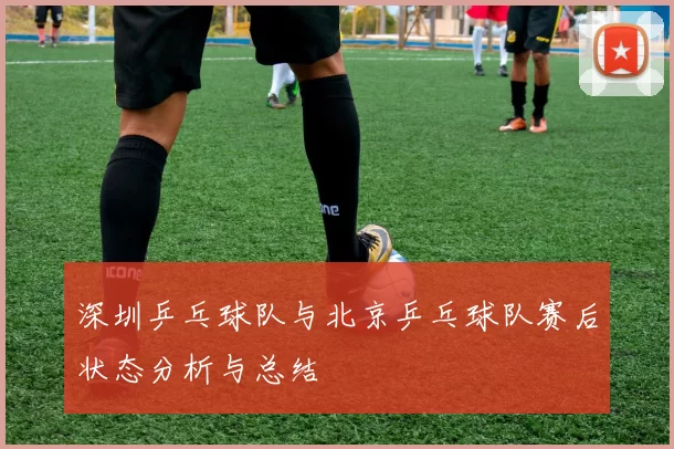 深圳乒乓球队与北京乒乓球队赛后状态分析与总结
