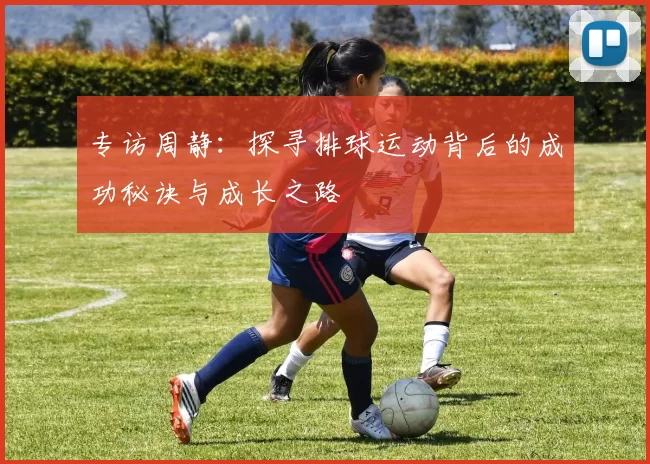 专访周静：探寻排球运动背后的成功秘诀与成长之路