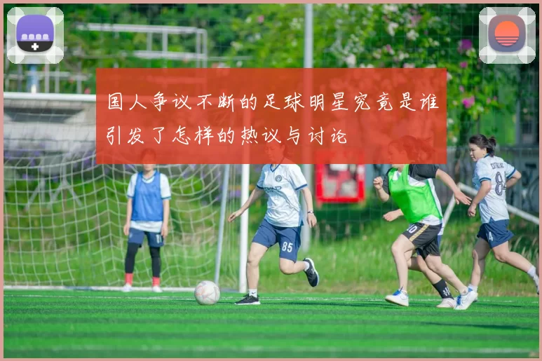 国人争议不断的足球明星究竟是谁引发了怎样的热议与讨论