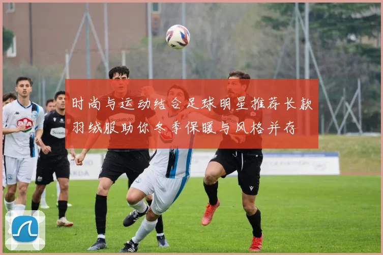 时尚与运动结合足球明星推荐长款羽绒服助你冬季保暖与风格并存