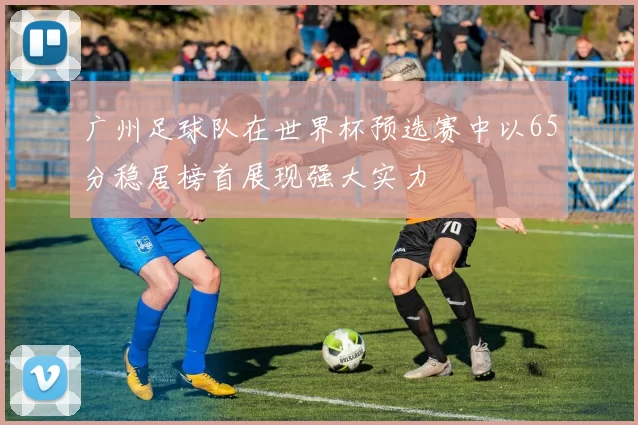 广州足球队在世界杯预选赛中以65分稳居榜首展现强大实力
