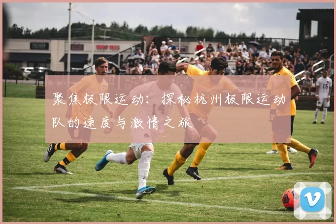 聚焦极限运动：探秘杭州极限运动队的速度与激情之旅