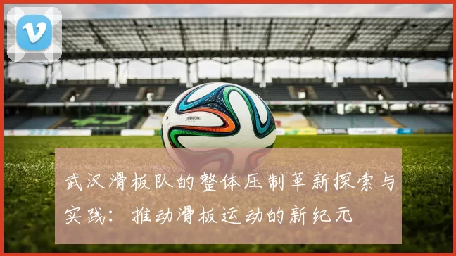 武汉滑板队的整体压制革新探索与实践：推动滑板运动的新纪元
