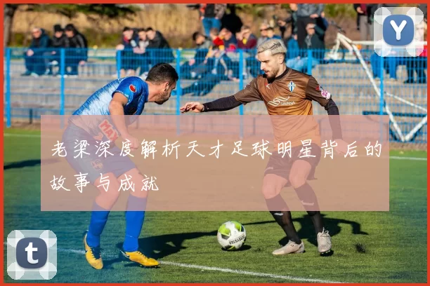 老梁深度解析天才足球明星背后的故事与成就