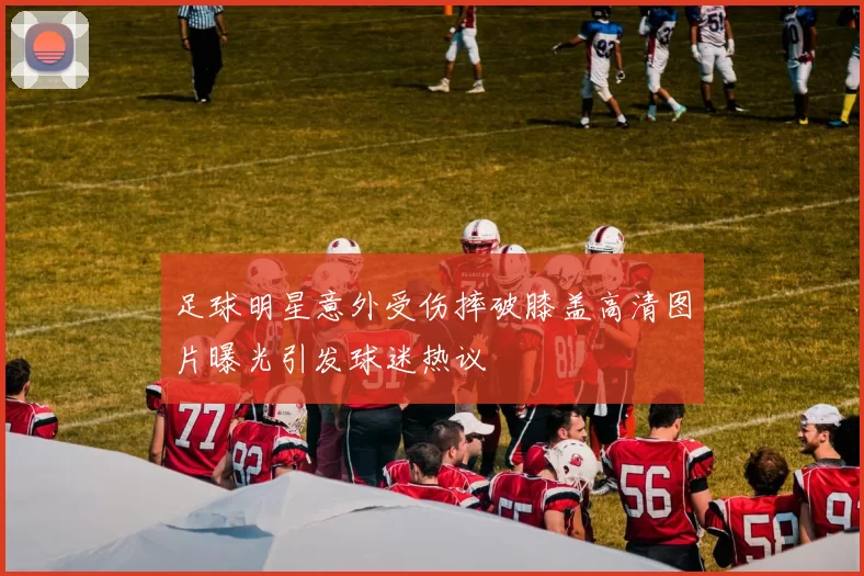 足球明星意外受伤摔破膝盖高清图片曝光引发球迷热议