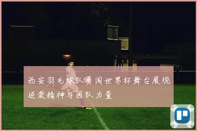 西安羽毛球队勇闯世界杯舞台展现逆袭精神与团队力量