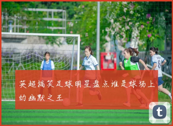 英超搞笑足球明星盘点谁是球场上的幽默之王