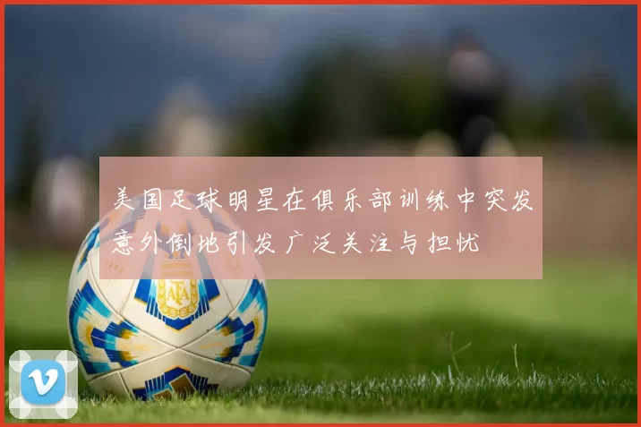 美国足球明星在俱乐部训练中突发意外倒地引发广泛关注与担忧