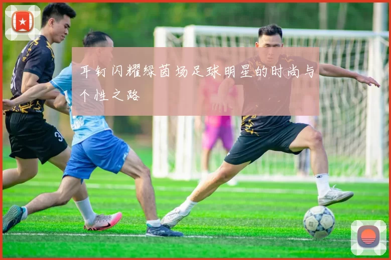 耳钉闪耀绿茵场足球明星的时尚与个性之路