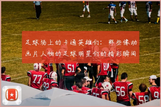 足球场上的卡通英雄们：那些像动画片人物的足球明星们的精彩瞬间