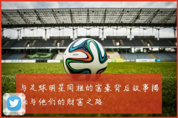 与足球明星同框的富豪背后故事揭秘与他们的财富之路