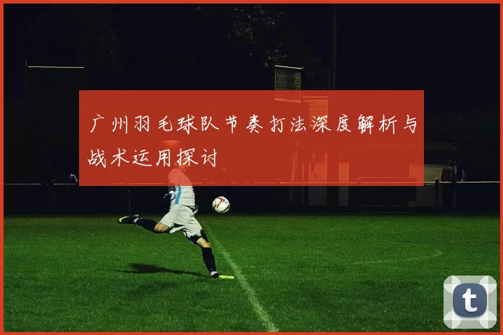 广州羽毛球队节奏打法深度解析与战术运用探讨