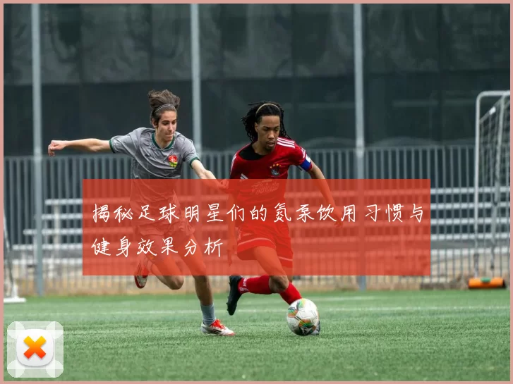 揭秘足球明星们的氮泵饮用习惯与健身效果分析