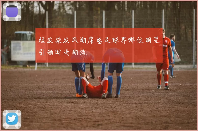 短发染发风潮席卷足球界哪位明星引领时尚潮流