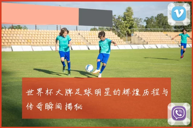 世界杯大牌足球明星的辉煌历程与传奇瞬间揭秘