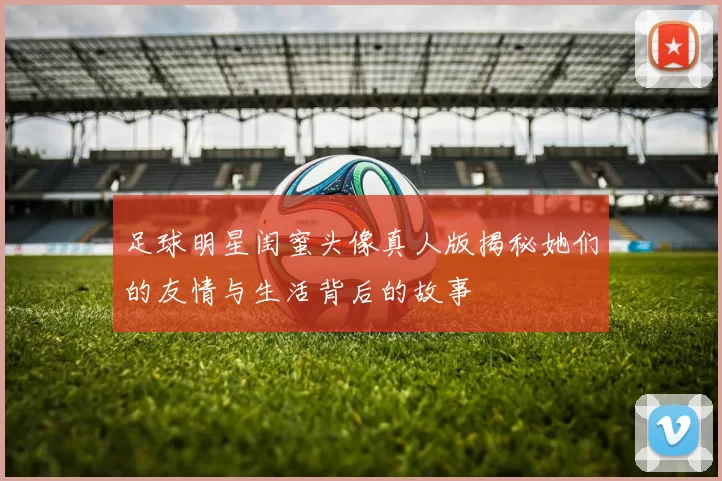 足球明星闺蜜头像真人版揭秘她们的友情与生活背后的故事