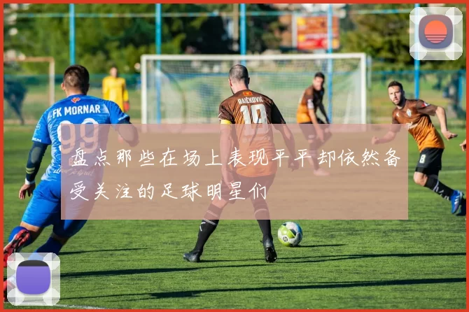 盘点那些在场上表现平平却依然备受关注的足球明星们