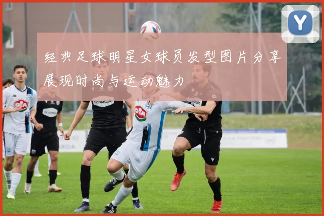 经典足球明星女球员发型图片分享展现时尚与运动魅力