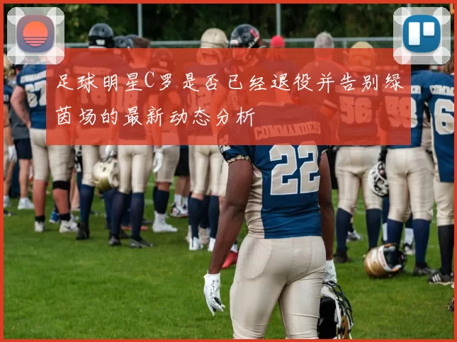 足球明星C罗是否已经退役并告别绿茵场的最新动态分析