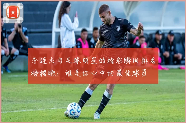 李连杰与足球明星的精彩瞬间排名榜揭晓，谁是你心中的最佳球员