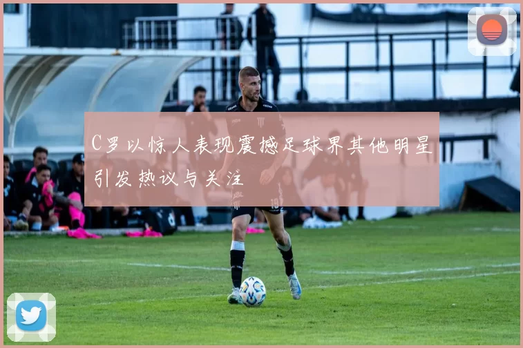 C罗以惊人表现震撼足球界其他明星引发热议与关注