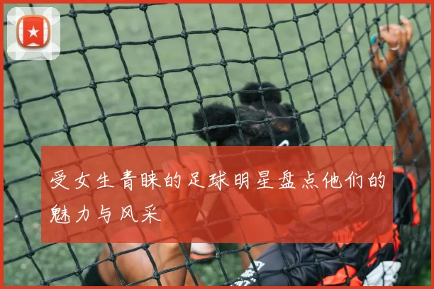 受女生青睐的足球明星盘点他们的魅力与风采