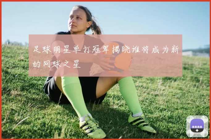 足球明星单打冠军揭晓谁将成为新的网球之星