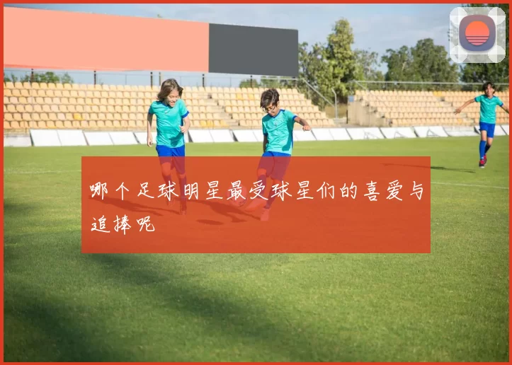 哪个足球明星最受球星们的喜爱与追捧呢