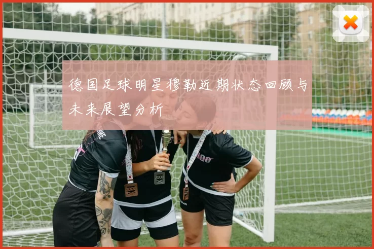 德国足球明星穆勒近期状态回顾与未来展望分析