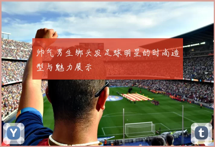 帅气男生绑头发足球明星的时尚造型与魅力展示