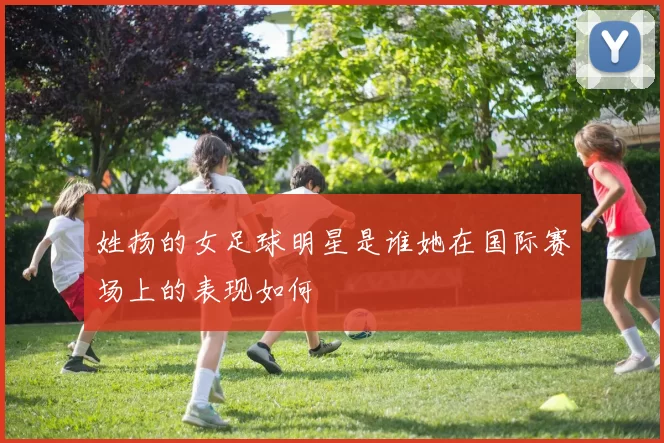 姓扬的女足球明星是谁她在国际赛场上的表现如何