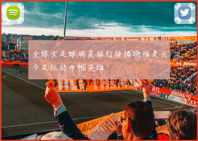 全球女足球明星排行榜揭晓谁是当今足坛的巾帼英雄
