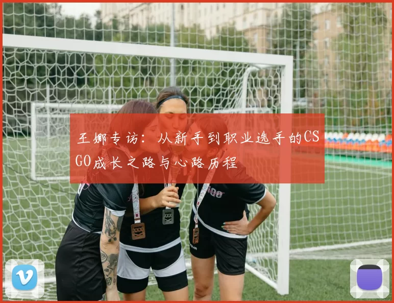 王娜专访：从新手到职业选手的CSGO成长之路与心路历程