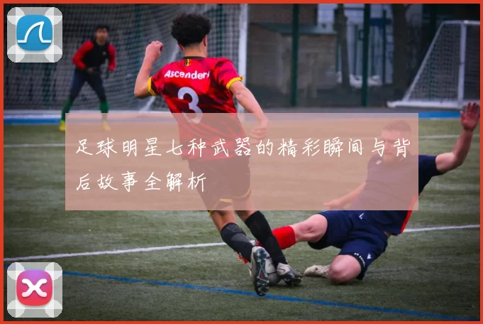 足球明星七种武器的精彩瞬间与背后故事全解析