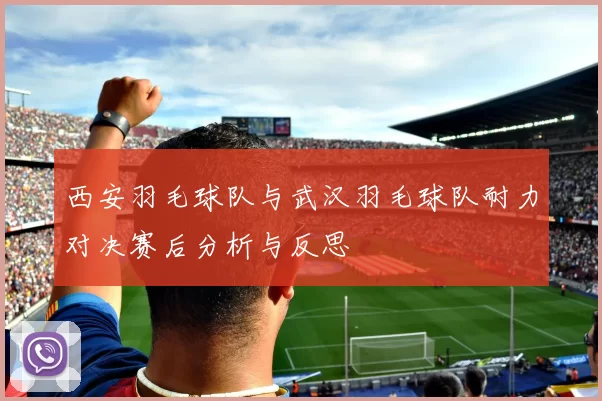 西安羽毛球队与武汉羽毛球队耐力对决赛后分析与反思