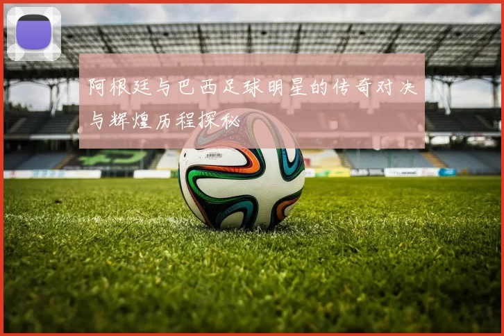 阿根廷与巴西足球明星的传奇对决与辉煌历程探秘