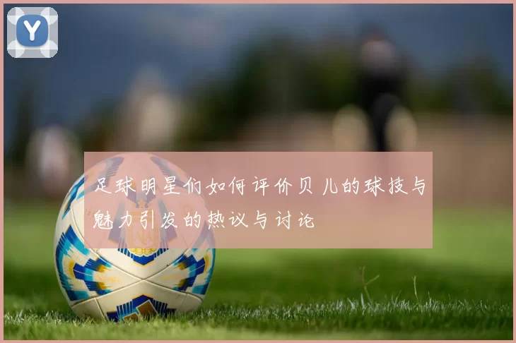 足球明星们如何评价贝儿的球技与魅力引发的热议与讨论