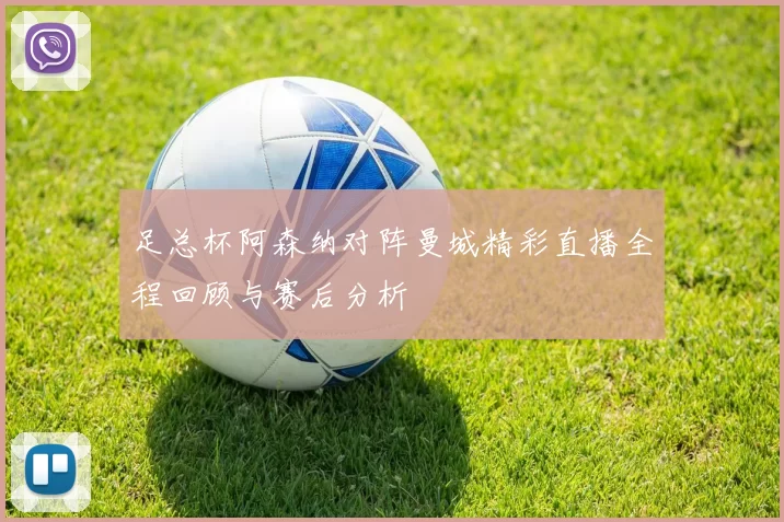 足总杯阿森纳对阵曼城精彩直播全程回顾与赛后分析