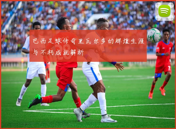 巴西足球传奇里瓦尔多的辉煌生涯与不朽成就解析