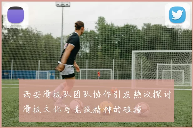 西安滑板队团队协作引发热议探讨滑板文化与竞技精神的碰撞