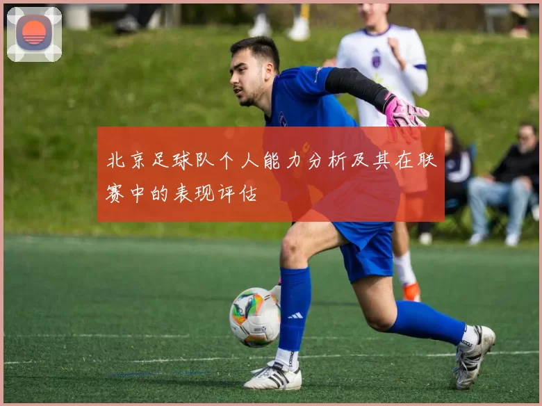 北京足球队个人能力分析及其在联赛中的表现评估