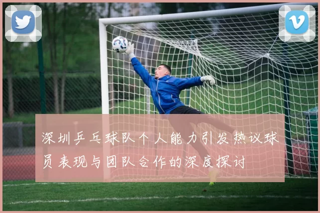 深圳乒乓球队个人能力引发热议球员表现与团队合作的深度探讨