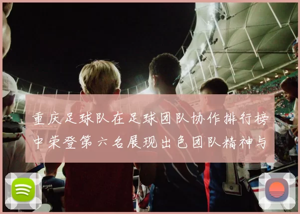 重庆足球队在足球团队协作排行榜中荣登第六名展现出色团队精神与默契配合