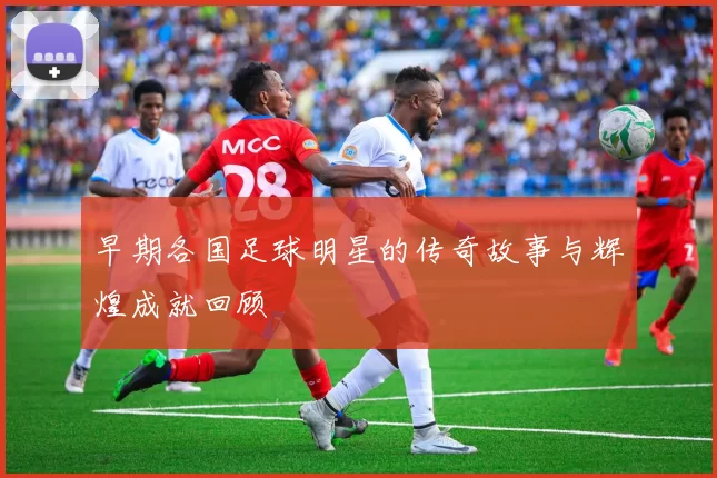 早期各国足球明星的传奇故事与辉煌成就回顾