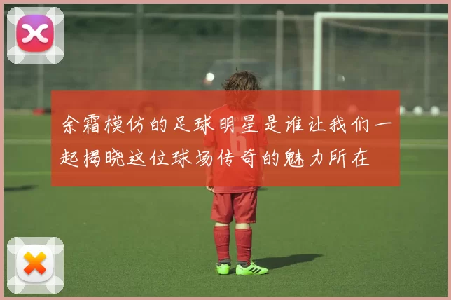 余霜模仿的足球明星是谁让我们一起揭晓这位球场传奇的魅力所在